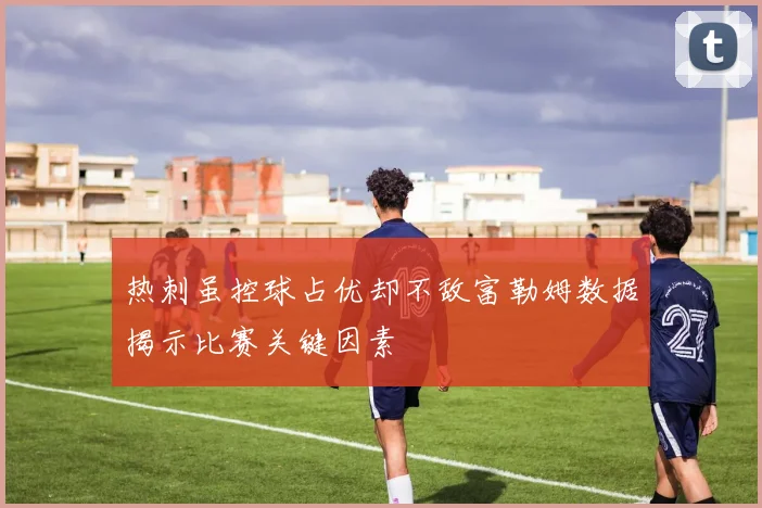 热刺虽控球占优却不敌富勒姆数据揭示比赛关键因素
