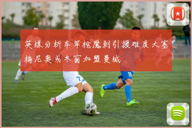 英媒分析车军枪魔刺引援难度大塞梅尼奥或冬窗加盟曼城