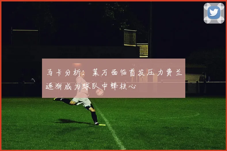 马卡分析：莱万面临首发压力费兰逐渐成为球队中锋核心