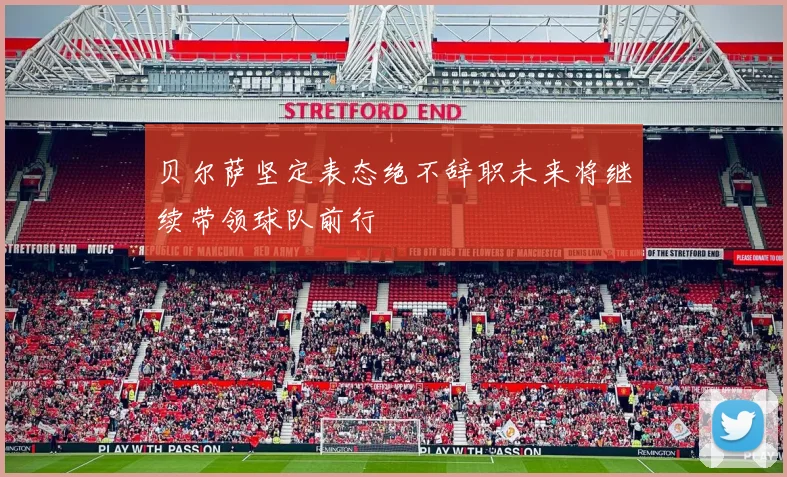 贝尔萨坚定表态绝不辞职未来将继续带领球队前行