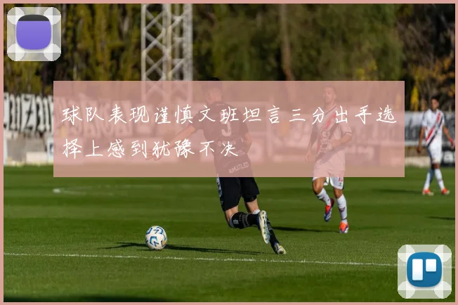 球队表现谨慎文班坦言三分出手选择上感到犹豫不决