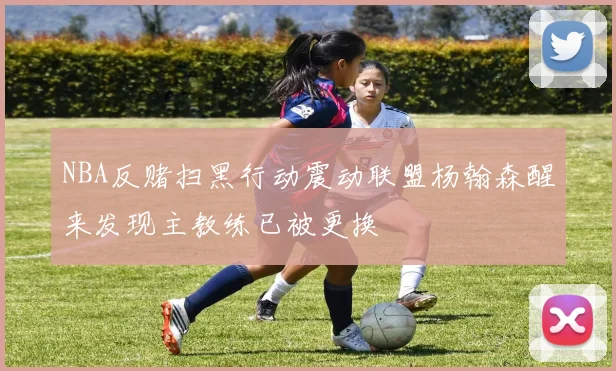 NBA反赌扫黑行动震动联盟杨翰森醒来发现主教练已被更换