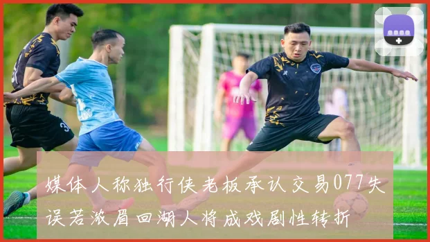 媒体人称独行侠老板承认交易077失误若浓眉回湖人将成戏剧性转折