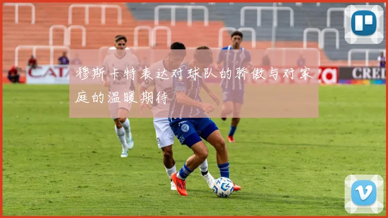 穆斯卡特表达对球队的骄傲与对家庭的温暖期待