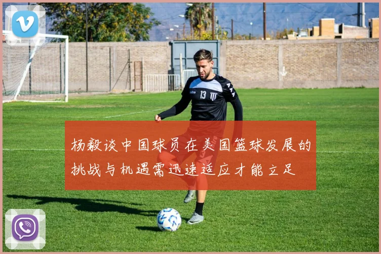 杨毅谈中国球员在美国篮球发展的挑战与机遇需迅速适应才能立足