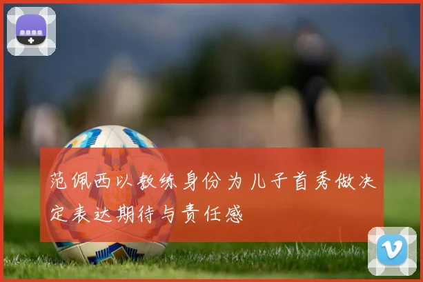范佩西以教练身份为儿子首秀做决定表达期待与责任感
