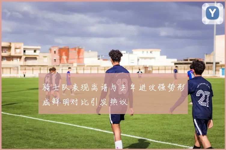 骑士队表现离谱与去年进攻强势形成鲜明对比引发热议