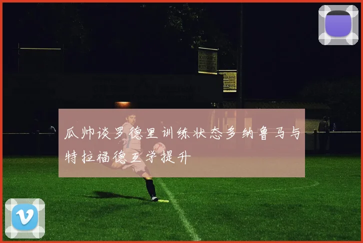 瓜帅谈罗德里训练状态多纳鲁马与特拉福德互学提升