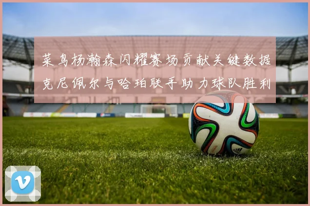 菜鸟杨瀚森闪耀赛场贡献关键数据克尼佩尔与哈珀联手助力球队胜利