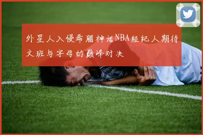 外星人入侵希腊神话NBA经纪人期待文班与字母的巅峰对决