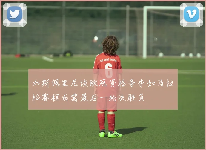 加斯佩里尼谈欧冠资格争夺如马拉松赛程或需最后一轮决胜负