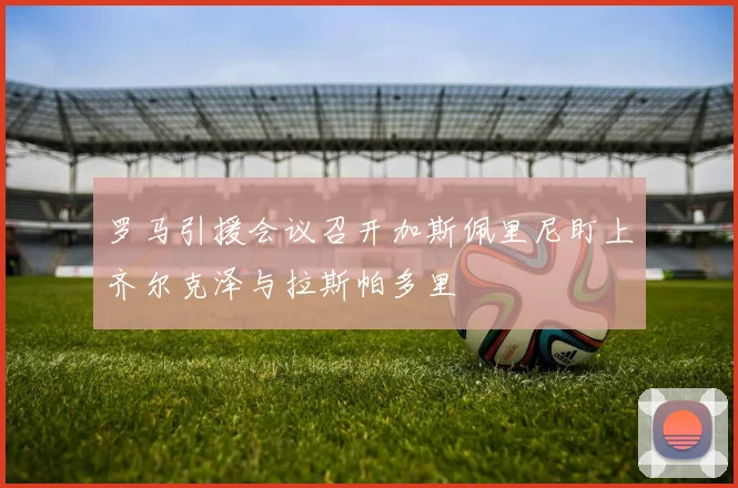 罗马引援会议召开加斯佩里尼盯上齐尔克泽与拉斯帕多里