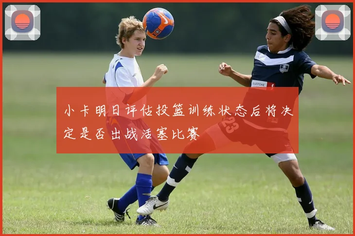 小卡明日评估投篮训练状态后将决定是否出战活塞比赛