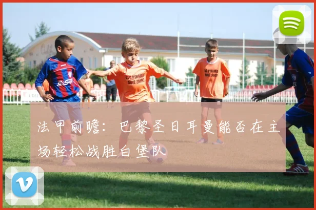 法甲前瞻：巴黎圣日耳曼能否在主场轻松战胜白堡队