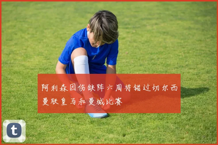 阿利森因伤缺阵六周将错过切尔西曼联皇马和曼城比赛